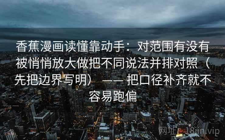 香蕉漫画读懂靠动手：对范围有没有被悄悄放大做把不同说法并排对照（先把边界写明） —— 把口径补齐就不容易跑偏