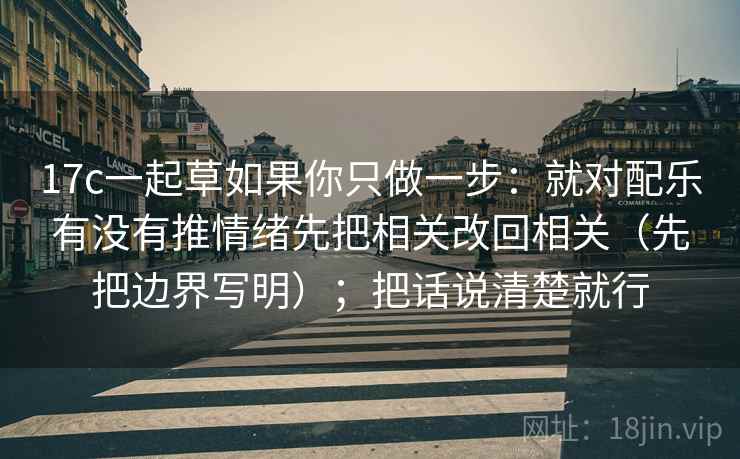 17c一起草如果你只做一步：就对配乐有没有推情绪先把相关改回相关（先把边界写明）；把话说清楚就行  第2张