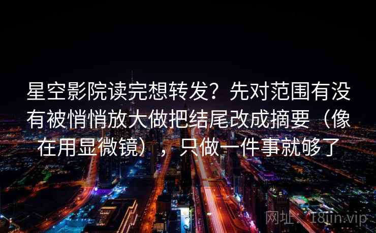星空影院读完想转发？先对范围有没有被悄悄放大做把结尾改成摘要（像在用显微镜），只做一件事就够了